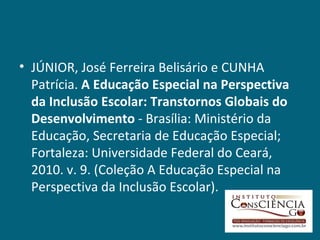 • JÚNIOR, José Ferreira Belisário e CUNHA
  Patrícia. A Educação Especial na Perspectiva
  da Inclusão Escolar: Transtornos Globais do
  Desenvolvimento - Brasília: Ministério da
  Educação, Secretaria de Educação Especial;
  Fortaleza: Universidade Federal do Ceará,
  2010. v. 9. (Coleção A Educação Especial na
  Perspectiva da Inclusão Escolar).
 