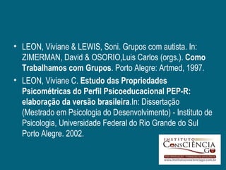 • LEON, Viviane & LEWIS, Soni. Grupos com autista. In:
  ZIMERMAN, David & OSORIO,Luis Carlos (orgs.). Como
  Trabalhamos com Grupos. Porto Alegre: Artmed, 1997.
• LEON, Viviane C. Estudo das Propriedades
  Psicométricas do Perfil Psicoeducacional PEP-R:
  elaboração da versão brasileira.In: Dissertação
  (Mestrado em Psicologia do Desenvolvimento) - Instituto de
  Psicologia, Universidade Federal do Rio Grande do Sul
  Porto Alegre. 2002.
 