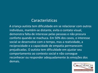 Características
A criança autista tem dificuldade em se relacionar com outros
indivíduos, mantém-se distante, evita o contato visual,
demonstra falta de interesse pelas pessoas e não procura
conforto quando se machuca. Em 50% dos casos, o interesse
social se desenvolve com o tempo, mas a reatividade, a
reciprocidade e a capacidade de empatia permanecem
prejudicadas. O autista tem dificuldade em ajustar seu
comportamento ao contexto social e não consegue
reconhecer ou responder adequadamente às emoções dos
demais.
 