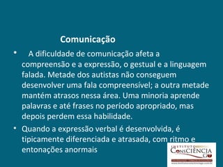Comunicação
•   A dificuldade de comunicação afeta a
  compreensão e a expressão, o gestual e a linguagem
  falada. Metade dos autistas não conseguem
  desenvolver uma fala compreensível; a outra metade
  mantém atrasos nessa área. Uma minoria aprende
  palavras e até frases no período apropriado, mas
  depois perdem essa habilidade.
• Quando a expressão verbal é desenvolvida, é
  tipicamente diferenciada e atrasada, com ritmo e
  entonações anormais
 