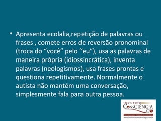 • Apresenta ecolalia,repetição de palavras ou
  frases , comete erros de reversão pronominal
  (troca do “você” pelo “eu”), usa as palavras de
  maneira própria (idiossincrática), inventa
  palavras (neologismos), usa frases prontas e
  questiona repetitivamente. Normalmente o
  autista não mantém uma conversação,
  simplesmente fala para outra pessoa.
 