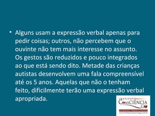 • Alguns usam a expressão verbal apenas para
  pedir coisas; outros, não percebem que o
  ouvinte não tem mais interesse no assunto.
  Os gestos são reduzidos e pouco integrados
  ao que está sendo dito. Metade das crianças
  autistas desenvolvem uma fala compreensível
  até os 5 anos. Aquelas que não o tenham
  feito, dificilmente terão uma expressão verbal
  apropriada.
 