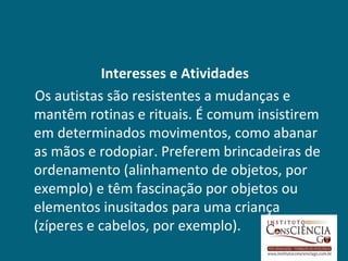 Interesses e Atividades
Os autistas são resistentes a mudanças e
mantêm rotinas e rituais. É comum insistirem
em determinados movimentos, como abanar
as mãos e rodopiar. Preferem brincadeiras de
ordenamento (alinhamento de objetos, por
exemplo) e têm fascinação por objetos ou
elementos inusitados para uma criança
(zíperes e cabelos, por exemplo).
 