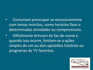 •  Costumam preocupar-se excessivamente
 com temas restritos, como horários fixos e
 determinadas atividades ou compromissos.
• Dificilmente brincam de faz-de-conta e
 quando isso ocorre, limitam-se a ações
 simples de um ou dois episódios histórias ou
 programas de TV favoritos.
 