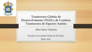 Transtornos Globais do
Desenvolvimento (TGD) e de Conduta:
Transtornos do Espectro Autista
Aline Santti Valentim
Pontifícia Universidade Católica de São Paulo
Março 2016
 