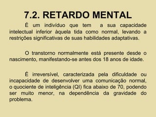 7.2. RETARDO MENTAL
É um indivíduo que tem a sua capacidade
intelectual inferior àquela tida como normal, levando a
restrições significativas de suas habilidades adaptativas.
O transtorno normalmente está presente desde o
nascimento, manifestando-se antes dos 18 anos de idade.
É irreversível, caracterizada pela dificuldade ou
incapacidade de desenvolver uma comunicação normal,
o quociente de inteligência (QI) fica abaixo de 70, podendo
ser muito menor, na dependência da gravidade do
problema.
 