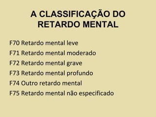 A CLASSIFICAÇÃO DO
RETARDO MENTAL
F70 Retardo mental leve
F71 Retardo mental moderado
F72 Retardo mental grave
F73 Retardo mental profundo
F74 Outro retardo mental
F75 Retardo mental não especificado
 