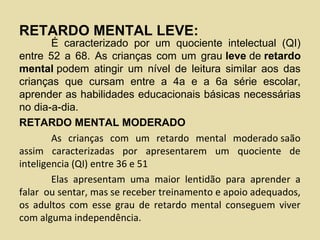 RETARDO MENTAL LEVE:
É caracterizado por um quociente intelectual (QI)
entre 52 a 68. As crianças com um grau leve de retardo
mental podem atingir um nível de leitura similar aos das
crianças que cursam entre a 4a e a 6a série escolar,
aprender as habilidades educacionais básicas necessárias
no dia-a-dia.
RETARDO MENTAL MODERADO
As crianças com um retardo mental moderado saão
assim caracterizadas por apresentarem um quociente de
inteligencia (QI) entre 36 e 51
Elas apresentam uma maior lentidão para aprender a
falar ou sentar, mas se receber treinamento e apoio adequados,
os adultos com esse grau de retardo mental conseguem viver
com alguma independência.
 