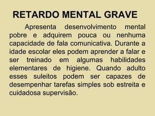 RETARDO MENTAL GRAVE
Apresenta desenvolvimento mental
pobre e adquirem pouca ou nenhuma
capacidade de fala comunicativa. Durante a
idade escolar eles podem aprender a falar e
ser treinado em algumas habilidades
elementares de higiene. Quando adulto
esses suleitos podem ser capazes de
desempenhar tarefas simples sob estreita e
cuidadosa supervisão.
 