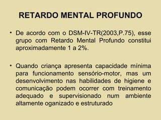 RETARDO MENTAL PROFUNDO
• De acordo com o DSM-IV-TR(2003,P.75), esse
grupo com Retardo Mental Profundo constitui
aproximadamente 1 a 2%.
• Quando criança apresenta capacidade mínima
para funcionamento sensório-motor, mas um
desenvolvimento nas habilidades de higiene e
comunicação podem ocorrer com treinamento
adequado e supervisionado num ambiente
altamente oganizado e estruturado
 