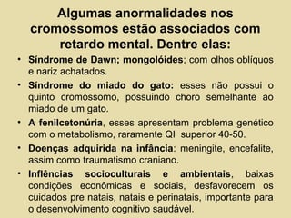 Algumas anormalidades nos
cromossomos estão associados com
retardo mental. Dentre elas:
• Síndrome de Dawn; mongolóides; com olhos oblíquos
e nariz achatados.
• Síndrome do miado do gato: esses não possui o
quinto cromossomo, possuindo choro semelhante ao
miado de um gato.
• A fenilcetonúria, esses apresentam problema genético
com o metabolismo, raramente QI superior 40-50.
• Doenças adquirida na infância: meningite, encefalite,
assim como traumatismo craniano.
• Inflências socioculturais e ambientais, baixas
condições econômicas e sociais, desfavorecem os
cuidados pre natais, natais e perinatais, importante para
o desenvolvimento cognitivo saudável.
 