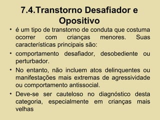 7.4.Transtorno Desafiador e
Opositivo
• é um tipo de transtorno de conduta que costuma
ocorrer com crianças menores. Suas
características principais são:
• comportamento desafiador, desobediente ou
perturbador.
• No entanto, não incluem atos delinquentes ou
manifestações mais extremas de agressividade
ou comportamento antissocial.
• Deve-se ser cauteloso no diagnóstico desta
categoria, especialmente em crianças mais
velhas
 