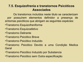 7.5. Esquizofrenia e transtornos Psicóticos
Associados
Os transtornos incluídos neste titulo se caracterizam
por possuírem elementos definidor a presença de
sintomas psicóticos que abrigam as seguintes espécies:
•Transtorno Esquizofreniforme
•Transtorno Esquizoafetivo
•Transtorno Delirante
•Transtorno Psicótico Breve
•Transtorno Psicótico Induzido
•Transtorno Psicótico Devido a uma Condição Medica
Geral
•Transtorno Psicótico Induzido por Substancia
•Transtorno Psicótico sem Outra especificação
 