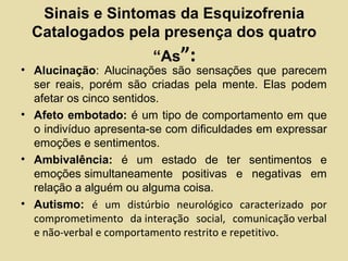 Sinais e Sintomas da Esquizofrenia
Catalogados pela presença dos quatro
“As”:
• Alucinação: Alucinações são sensações que parecem
ser reais, porém são criadas pela mente. Elas podem
afetar os cinco sentidos.
• Afeto embotado: é um tipo de comportamento em que
o indivíduo apresenta-se com dificuldades em expressar
emoções e sentimentos.
• Ambivalência: é um estado de ter sentimentos e
emoções simultaneamente positivas e negativas em
relação a alguém ou alguma coisa.
• Autismo: é um distúrbio neurológico caracterizado por
comprometimento da interação social, comunicação verbal
e não-verbal e comportamento restrito e repetitivo.
 