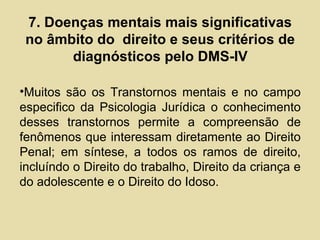 7. Doenças mentais mais significativas
no âmbito do direito e seus critérios de
diagnósticos pelo DMS-IV
•Muitos são os Transtornos mentais e no campo
especifico da Psicologia Jurídica o conhecimento
desses transtornos permite a compreensão de
fenômenos que interessam diretamente ao Direito
Penal; em síntese, a todos os ramos de direito,
incluíndo o Direito do trabalho, Direito da criança e
do adolescente e o Direito do Idoso.
 