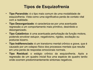 Tipos de Esquizofrenia
• Tipo Paranóide: é o tipo mais comum de uma modalidade de
esquizofrenia. Vista como uma significativa perda de contato vital
com a realidade.
• Tipo Desorganizado: é caracteriza-se por uma acentuada
regressão a um comportamento mais primitivo, desinibido e
desorganizado.
• Tipo Catatônico: é uma acentuada perturbação da função motora,
podendo envolver estupor, negativismo, rigidez, excitação ou
posturas bizarro.
• Tipo Indiferenciado: é um transtorno mental crônico e grave, que é
causado por um colapso físico dos processos mentais que resulta
em uma perda de respostas emocionais normais.
• Tipo Residual: o estágio crônico da esquizofrenia. Após a
regressão de um quadro inicial fica uma espécie de quadro tardio
onde ocorrem predominantemente sintomas negativos.
 