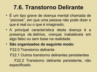 7.6. Transtorno Delirante
• É um tipo grave de doença mental chamada de
“psicose”, em que uma pessoa não pode dizer o
que é real ou o que é imaginado.
• A principal característica desta doença é a
presença de delírios, crenças inabaláveis em
algo falso ou sem base na realidade.
• São organizados do seguinte modo:
F22.0 Transtorno delirante
F22.1 Outros transtorno delirantes persistentes
F22.2 Transtorno delirante persistente, não
especificado.
 