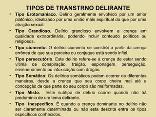 TIPOS DE TRANSTRNO DELIRANTE
• Tipo Erotomaniaco. Delírio geralmente envolvido por um amor
platônico, idealizado por uma união mais espiritual do que por uma
atração sexual.
• Tipo Grandioso. Delírio grandioso envolvem a crença em
qualidade extraordinária, podendo incluir conteúdo políticos ou
religiosos.
• Tipo ciumento. O delírio ciumento se constrói a partir da crença
errônea de que sua parceira ou conjugue está sendo infiel.
• Tipo persecutório. Este delírio refere-se à crença de estar sendo
vítima de conspiração, traição, espionagem, perseguição,
envenenamento ou intoxicação com drogas.
• Tipo Somático: Os delírios somáticos podem ocorrer de diferentes
maneiras, desde a crença que seu corpo cheira mal até a
concepção de que parte do seu corpo são malformadas.
• Tipo Misto. Este subtipo de delírio ocorre quando não há
predomínio de um tema delirante.
• Tipo Inespecífico. É quando a crença dominante no delírio não
ser claramente determinada ou não esta descrita entre os tipos
específicos conhecidos.
 