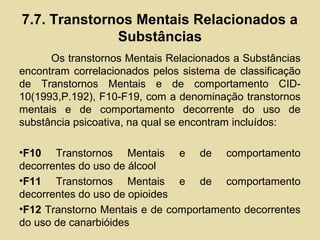 7.7. Transtornos Mentais Relacionados a
Substâncias
Os transtornos Mentais Relacionados a Substâncias
encontram correlacionados pelos sistema de classificação
de Transtornos Mentais e de comportamento CID-
10(1993,P.192), F10-F19, com a denominação transtornos
mentais e de comportamento decorrente do uso de
substância psicoativa, na qual se encontram incluídos:
•F10 Transtornos Mentais e de comportamento
decorrentes do uso de álcool
•F11 Transtornos Mentais e de comportamento
decorrentes do uso de opioides
•F12 Transtorno Mentais e de comportamento decorrentes
do uso de canarbióides
 