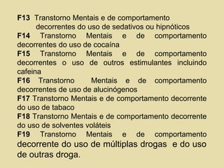 F13 Transtorno Mentais e de comportamento
decorrentes do uso de sedativos ou hipnóticos
F14 Transtorno Mentais e de comportamento
decorrentes do uso de cocaína
F15 Transtorno Mentais e de comportamento
decorrentes o uso de outros estimulantes incluindo
cafeina
F16 Transtorno Mentais e de comportamento
decorrentes de uso de alucinógenos
F17 Transtorno Mentais e de comportamento decorrente
do uso de tabaco
F18 Transtorno Mentais e de comportamento decorrente
do uso de solventes voláteis
F19 Transtorno Mentais e de comportamento
decorrente do uso de múltiplas drogas e do uso
de outras droga.
 