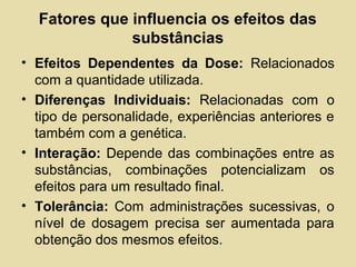 Fatores que influencia os efeitos das
substâncias
• Efeitos Dependentes da Dose: Relacionados
com a quantidade utilizada.
• Diferenças Individuais: Relacionadas com o
tipo de personalidade, experiências anteriores e
também com a genética.
• Interação: Depende das combinações entre as
substâncias, combinações potencializam os
efeitos para um resultado final.
• Tolerância: Com administrações sucessivas, o
nível de dosagem precisa ser aumentada para
obtenção dos mesmos efeitos.
 