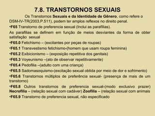 7.8. TRANSTORNOS SEXUAIS
Os Transtornos Sexuais e da Identidade de Gênero, como refere o
DSM-IV-TR(2003,P.511), podem ter amplos reflexos no direito penal.
•F65 Transtorno de preferencia sexual (Inclui as parafílias).
As parafilias se definem em função de meios desviantes da forma de obter
satisfação sexual
•F65.0 Fetichismo – (excitantes por peças de roupas)
•F65.1 Transvestismo fetichismo-(homem que usam roupa feminina)
•F65.2 Exibicionismo – (exposição repetitiva dos genitais)
•F65.3 Voyeunismo –(ato de observar repetitivamente)
•F65.4 Pedofilia –(adulto com uma criança)
•F65.5 Sadomasoquismo-(excitação sexual obtida por meio de dor e sofrimento)
•F65.6 Transtornos múltiplos de preferência sexual- (presença de mais de um
transtorno)
•F65.8 Outros transtornos de preferencia sexual-(modo exclusivo prazer)
Necrofilia – (relação sexual com cadáver) Zoofilia – (relação sexual com animais
•F65.9 Transtorno de preferencia sexual, não especificado
 