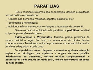 PARAFÍLIAS
Seus principais sintomas são as fantasias, desejos e excitação
sexual do tipo recorrente por:
_ Objetos não humanos: Vestidos, sapatos, estátueta, etc.;
_ Sofrimento e humilhação;
_ Indivíduos não anuentes, como crianças e incapazes de consentir.
Dentre os casos identificados de parafilias, a pedofilias constituí
o tipo de perversão mais comum.
Exibicionistas e Voyeuristas, também geram prolemas de
ordem policial e legal. Por isso, os operadores do direito devem
conhecer esses Transtornos a fim de promoverem os encaminhamentos
jurídicos adequados a cada caso.
Os especialistas nunca chegaram a encontrar qualquer alteração
orgânica ou psicológica que explicasse a origem de uma parafilia.
Relativamente ao tratamento, existem técnicas comportamentais e
psicanalíticas, ainda que, de um modo geral, tenham demonstrado ser pouco
ou nada eficazes.
 