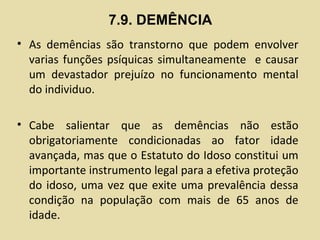 7.9. DEMÊNCIA
• As demências são transtorno que podem envolver
varias funções psíquicas simultaneamente e causar
um devastador prejuízo no funcionamento mental
do individuo.
• Cabe salientar que as demências não estão
obrigatoriamente condicionadas ao fator idade
avançada, mas que o Estatuto do Idoso constitui um
importante instrumento legal para a efetiva proteção
do idoso, uma vez que exite uma prevalência dessa
condição na população com mais de 65 anos de
idade.
 