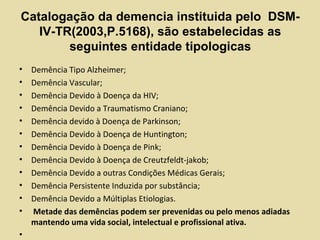 Catalogação da demencia instituida pelo DSM-
IV-TR(2003,P.5168), são estabelecidas as
seguintes entidade tipologicas
• Demência Tipo Alzheimer;
• Demência Vascular;
• Demência Devido à Doença da HIV;
• Demência Devido a Traumatismo Craniano;
• Demência devido à Doença de Parkinson;
• Demência Devido à Doença de Huntington;
• Demência Devido à Doença de Pink;
• Demência Devido à Doença de Creutzfeldt-jakob;
• Demência Devido a outras Condições Médicas Gerais;
• Demência Persistente Induzida por substância;
• Demência Devido a Múltiplas Etiologias.
• Metade das demências podem ser prevenidas ou pelo menos adiadas
mantendo uma vida social, intelectual e profissional ativa.
•
 