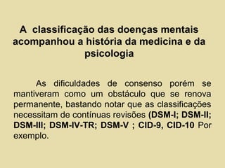 A classificação das doenças mentais
acompanhou a história da medicina e da
psicologia
As dificuldades de consenso porém se
mantiveram como um obstáculo que se renova
permanente, bastando notar que as classificações
necessitam de contínuas revisões (DSM-I; DSM-II;
DSM-III; DSM-IV-TR; DSM-V ; CID-9, CID-10 Por
exemplo.
 