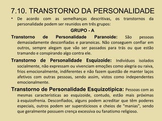 7.10. TRANSTORNO DA PERSONALIDADE
• De acordo com as semelhanças descritivas, os transtornos da
personalidade podem ser reunidos em três grupos:
GRUPO - A
Transtorno de Personalidade Paranoide: São pessoas
demasiadamente desconfiadas e paranoicas. Não conseguem confiar em
outros, sempre alegam que vão ser passados para trás ou que estão
tramando e conspirando algo contra ele.
Transtorno de Personalidade Esquizoide: Indivíduos isolados
socialmente, não expressam ou vivenciam emoções como alegria ou raiva,
frios emocionalmente, indiferentes e não fazem questão de manter laços
afetivos com outras pessoas, sendo assim, vistos como independentes
emocionalmente.
Transtorno de Personalidade Esquizotipica: Pessoas com as
mesmas características ao esquizoide, contudo, estão mais próximas
à esquizofrenia. Desconfiados, alguns podem acreditar que têm poderes
especiais, outros podem ser supersticiosos e cheios de "manias", sendo
que geralmente possuem crença excessiva ou fanatismo religioso.
 