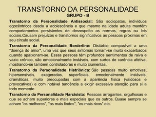 TRANSTORNO DA PERSONALIDADE
GRUPO - B
Transtorno da Personalidade Antissocial: São sociopatas, indivíduos
egocêntricos desde a adolescência e que mesmo na idade adulta mantêm
comportamentos persistentes de desrespeito as normas, regras ou leis
sociais.Causam prejuízos e transtornos significativos as pessoas próximas em
seu círculo social.
Transtorno da Personalidade Borderline: Distúrbio comparável a uma
"doença do amor", uma vez que seus sintomas tornam-se muito exacerbados
quando apaixonam-se. Essas pessoas têm profundos sentimentos de raiva e
vazio crônico, são emocionalmente instáveis, com surtos de carência afetiva,
mostrando-se também controladoras e muito ciumentas.
Transtorno da Personalidade Histriônica: São pessoas muito emotivas,
hipersensíveis, exageradas, superficiais, emocionalmente instáveis,
dramáticas, muito preocupadas com a aparência física (vaidosos e
provocativos) e com notável tendência a exigir excessiva atenção para si a
todo momento.
Transtorno da Personalidade Narcisista: Pessoas arrogantes, orgulhosas e
que se acham superiores e mais especiais que os outros. Quase sempre se
acham "os melhores", "os mais lindos", "os mais ricos" etc.
 