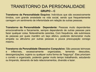 TRANSTORNO DA PERSONALIDADE
GRUPO – C
Transtorno da Personalidade Esquiva: Indivíduos que são excessivamente
tímidos, com grande ansiedade na vida social, sendo que frequentemente
carregam um sentimento de inferioridade em relação às outras pessoas.
Transtorno da Personalidade Dependente: Pessoas muito dependentes
emocionalmente e fisicamente, sempre dependendo de outras pessoas para
fazer qualquer coisa. Notavelmente carentes, Com frequência, são submissos
às pessoas por quais mantêm um laço afetivo, podendo demonstrar muita
empatia ou altruísmo por outras pessoas e pouca preocupação consigo
mesmo.
Transtorno da Persnalidade Obsessivo Compulsivo: São pessoas teimosas
e inflexíveis, excessivamente organizadas, temendo descuidos,
desorganizações, sujeira ou qualquer outra forma de "bagunça". Elas priorizam
o correto e organizado, podendo gastar muito tempo trabalhando, estudando
ou limpando, deixando de lado relacionamentos, diversão e lazer.
 