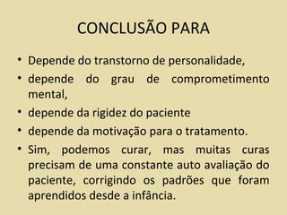 CONCLUSÃO PARA
• Depende do transtorno de personalidade,
• depende do grau de comprometimento
mental,
• depende da rigidez do paciente
• depende da motivação para o tratamento.
• Sim, podemos curar, mas muitas curas
precisam de uma constante auto avaliação do
paciente, corrigindo os padrões que foram
aprendidos desde a infância.
 