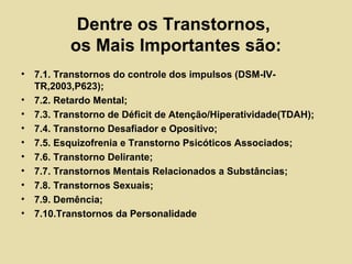 Dentre os Transtornos,
os Mais Importantes são:
• 7.1. Transtornos do controle dos impulsos (DSM-IV-
TR,2003,P623);
• 7.2. Retardo Mental;
• 7.3. Transtorno de Déficit de Atenção/Hiperatividade(TDAH);
• 7.4. Transtorno Desafiador e Opositivo;
• 7.5. Esquizofrenia e Transtorno Psicóticos Associados;
• 7.6. Transtorno Delirante;
• 7.7. Transtornos Mentais Relacionados a Substâncias;
• 7.8. Transtornos Sexuais;
• 7.9. Demência;
• 7.10.Transtornos da Personalidade
 