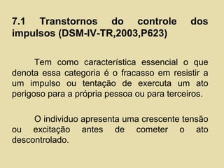 7.1 Transtornos do controle dos
impulsos (DSM-IV-TR,2003,P623)
Tem como característica essencial o que
denota essa categoria é o fracasso em resistir a
um impulso ou tentação de exercuta um ato
perigoso para a própria pessoa ou para terceiros.
O individuo apresenta uma crescente tensão
ou excitação antes de cometer o ato
descontrolado.
 