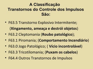 A Classificação
Transtornos do Controle dos Impulsos
São:
• F63.5 Transtorno Explosivo Intermitente;
(Xingamento, ameaça e destrói objetos)
• F63.2 Cleptomania (Roubo patológico);
• F63.1 Piromania; (Comportamento Incendiário)
• F63.0 Jogo Patológico; ( Vício incontrolável)
• F63.3 Tricotilomania; (Puxam os cabelos)
• F64.4 Outros Transtornos de Impulsos
 