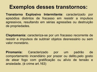 Exemplos desses transtornos:
Transtorno Explosivo Intermitente: caracterizado por
episódios distintos de fracasso em resistir a impulsos
agressivos, resultando em sérias agressões ou destruição
de propriedades.
Cleptomania: caracteriza-se por um fracasso recorrente de
resistir a impulsos de subtrair objetos desnessário ou sem
valor monetário.
Piromania: Caracterizado por um padrão de
comportamento incendiário por prazer ou delito,pelo gosto
de atear fogo com gratificação ou alívio de tensão e
ansiedade. (é crime art.163)
 
