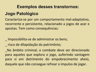 Exemplos desses transtornos:
Jogo Patológico
Caracteriza-se por um comportamento mal-adaptativo,
recorrente e persistente, relacionado a jogos de azar e
apostas. Tem como consequências:
_ Impossibilita-se de administrar os bens;
_ risco de dilapidação do patrimônio;
_No âmbito criminal, o combate deve ser direcionado
para aqueles que explora o jogo, auferindo vantagem
para si em detrimento do empobrecimento aheio,
daquele que não consegue refrear o impulso de jogar.
 