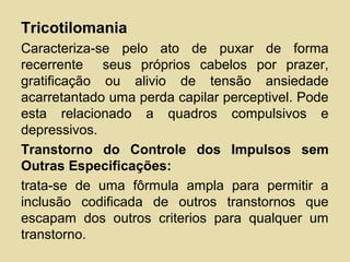 Tricotilomania
Caracteriza-se pelo ato de puxar de forma
recerrente seus próprios cabelos por prazer,
gratificação ou alivio de tensão ansiedade
acarretantado uma perda capilar perceptivel. Pode
esta relacionado a quadros compulsivos e
depressivos.
Transtorno do Controle dos Impulsos sem
Outras Especificações:
trata-se de uma fôrmula ampla para permitir a
inclusão codificada de outros transtornos que
escapam dos outros criterios para qualquer um
transtorno.
 