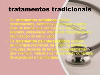 tratamentos tradicionais
• Os tratamentos somáticos incluem
medicamentos, eletroconvulsoterapia e outros
tipos de terapia que estimulam o cérebro (por
exemplo, estimulação magnética transcraniana e
estimulação do nervo vago).
• Os tratamentos psicoterapêuticos incluem
psicoterapia (individual, de grupo ou familiar e
conjugal), técnicas de terapia comportamental
(por exemplo, métodos de relaxamento ou terapia
de exposição) e hipnoterapia.
 