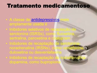 Tratamento medicamentoso
• A classe de antidepressivos mais
amplamente usada é
• Inibidores seletivos de recaptação de
serotonina (ISRSs), como fluoxetina,
sertralina, paroxetina e citalopram
• Inibidores de recaptação de serotonina-
noradrenalina (IRSNs), como venlafaxina,
duloxetina ou desvenlafaxina
• Inibidores de recaptação de noradrenalina-
dopamina, como bupropiona
 