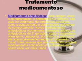 Tratamento
medicamentoso
• Medicamentos antipsicóticos mais antigos, como
a cloropromazina, o haloperidol e o tiotixeno, são
úteis no tratamento de transtornos psicóticos,
como a esquizofrenia e determinados problemas
de comportamento. Novos medicamentos
antipsicóticos (comumente chamados atípicos ou
antipsicóticos de 2ª geração), como a risperidona,
olanzapina, quetiapina, ziprasidona e aripiprazol,
são agora geralmente usados no tratamento
inicial. Para pessoas que não respondem a outros
medicamentos antipsicóticos, a clozapina está
sendo cada vez mais usada
 