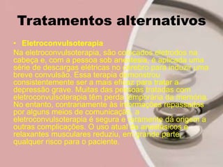 Tratamentos alternativos
• Eletroconvulsoterapia
Na eletroconvulsoterapia, são colocados eletrodos na
cabeça e, com a pessoa sob anestesia, é aplicada uma
série de descargas elétricas no cérebro para induzir uma
breve convulsão. Essa terapia demonstrou
consistentemente ser a mais eficaz para tratar a
depressão grave. Muitas das pessoas tratadas com
eletroconvulsoterapia têm perda temporária da memória.
No entanto, contrariamente às informações repassadas
por alguns meios de comunicação, a
eletroconvulsoterapia é segura e raramente dá origem a
outras complicações. O uso atual de anestésicos e
relaxantes musculares reduziu, em grande parte,
qualquer risco para o paciente.
 