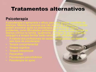 Tratamentos alternativos
Psicoterapia
A psicoterapia é apropriada e eficaz para uma grande variedade de
doenças. Mesmo as pessoas que não sofrem de transtornos mentais
podem encontrar ajuda na psicoterapia para enfrentar alguns
problemas, como dificuldades profissionais, perda de ente querido ou
doença crônica na família. Igualmente, a terapia de grupo, a terapia
conjugal e a terapia familiar estão sendo muito utilizadas.
• A maioria dos profissionais de saúde mental pratica um dentre os
seis tipos de psicoterapia:
• Terapia comportamental
• Terapia cognitiva
• Terapia interpessoal
• Psicanálise
• Psicoterapia psicodinâmica
• Psicoterapia de apoio
 