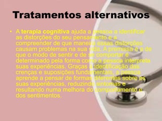 Tratamentos alternativos
• A terapia cognitiva ajuda a pessoa a identificar
as distorções do seu pensamento e a
compreender de que maneira essas distorções
causam problemas na sua vida. A premissa é a de
que o modo de sentir e de se comportar é
determinado pela forma como a pessoa interpreta
suas experiências. Graças à identificação das
crenças e suposições fundamentais, a pessoa
aprende a pensar de formas diferentes sobre as
suas experiências, reduzindo sintomas e
resultando numa melhora do comportamento e
dos sentimentos.
 
