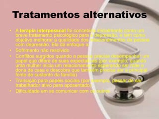 Tratamentos alternativos
• A terapia interpessoal foi concebida inicialmente como um
breve tratamento psicológico para a depressão, e tem como
objetivo melhorar a qualidade dos relacionamentos da pessoa
com depressão. Ela dá enfoque a:
• Sofrimento não resolvido
• Conflitos surgidos quando a pessoa precisa desempenhar um
papel que difere de suas expectativas (por exemplo, quando
uma mulher inicia um relacionamento esperando ser mãe e
dona de casa e descobre que também precisa ser a principal
fonte de sustento da família)
• Transição para papéis sociais (por exemplo, passar de ser
trabalhador ativo para aposentado)
• Dificuldade em se comunicar com os outros
 
