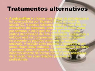 Tratamentos alternativos
• A psicanálise é a forma mais antiga de psicoterapia e
foi desenvolvida por Sigmund Freud no início do
século XX. A pessoa costuma deitar-se num divã, no
consultório do terapeuta, entre quatro a cinco vezes
por semana, e diz o que lhe vem à mente – uma
prática denominada de livre associação. Quase todo o
enfoque está na compreensão de como se repetem
no presente os padrões anteriores de relações
pessoais. A relação entre paciente e terapeuta é um
ponto-chave deste enfoque. O conhecimento de como
o passado afeta o presente ajuda a pessoa no
desenvolvimento de formas novas e mais adaptadas
de atuação nas suas relações pessoais e
profissionais.
 