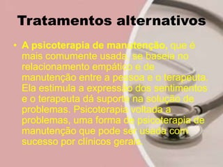 Tratamentos alternativos
• A psicoterapia de manutenção, que é
mais comumente usada, se baseia no
relacionamento empático e de
manutenção entre a pessoa e o terapeuta.
Ela estimula a expressão dos sentimentos
e o terapeuta dá suporte na solução de
problemas. Psicoterapia voltada a
problemas, uma forma de psicoterapia de
manutenção que pode ser usada com
sucesso por clínicos gerais.
 