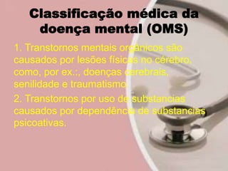 Classificação médica da
doença mental (OMS)
1. Transtornos mentais orgânicos são
causados por lesões físicas no cérebro,
como, por ex.:, doenças cerebrais,
senilidade e traumatismo.
2. Transtornos por uso de substancias
causados por dependência de substancias
psicoativas.
 